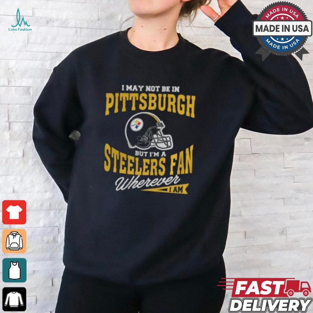 I May Not Be In Pittsburgh But I’m A Steelers Fan Wherever I Am shirt I May Not Be In Pittsburgh But I’m A Steelers Fan Wherever I Am shirt