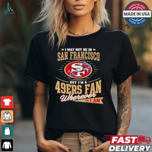 I May Not Be In San Francisco But I’m A 49ers Fan Wherever I Am Shirt