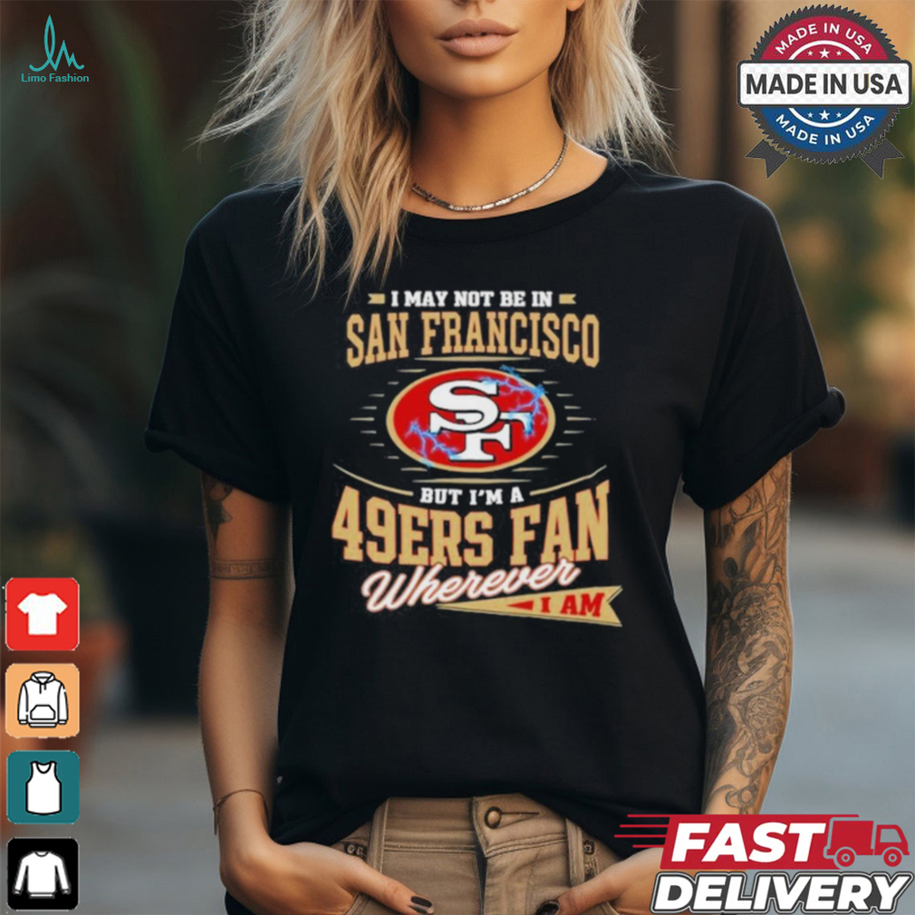 I May Not Be In San Francisco But I’m A 49ers Fan Wherever I Am Shirt I May Not Be In San Francisco But I’m A 49ers Fan Wherever I Am Shirt