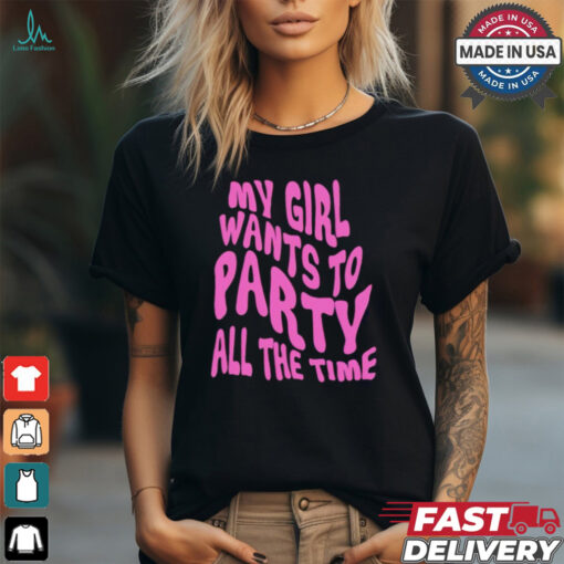 My girl wants to party all the time t shirt