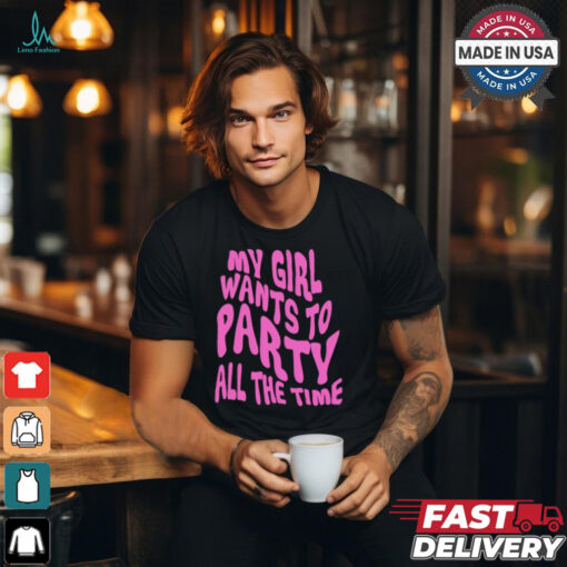 My girl wants to party all the time t shirt