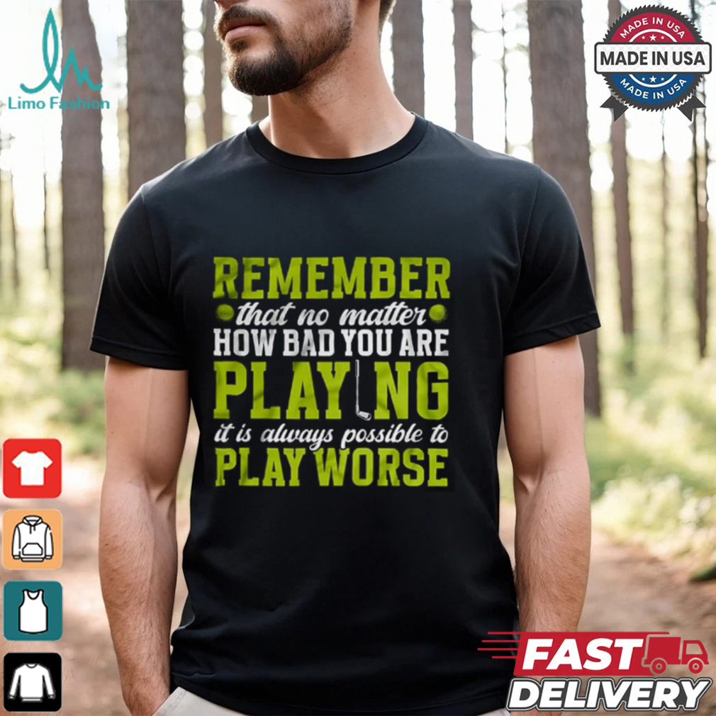 Remember That No Matter How Bad You Are Playing It’s Is Always Possible To Play Worse T shirt Remember That No Matter How Bad You Are Playing It’s Is Always Possible To Play Worse T shirt