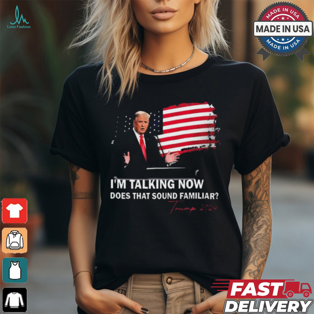 Trump Im Talking Now Does That Sound Familiar T Shirt Trump Im Talking Now Does That Sound Familiar T Shirt
