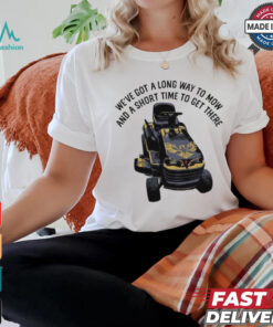 We’ve Got A Long Way To Mow And A Short Time To Get There Shirt