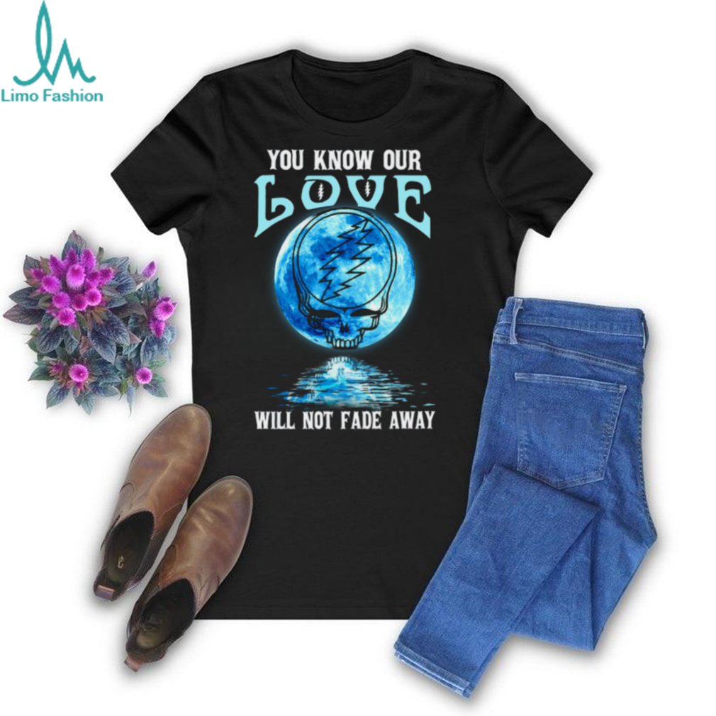 Grateful Dead you know our love will not fade away T Shirt Grateful Dead you know our love will not fade away T Shirt