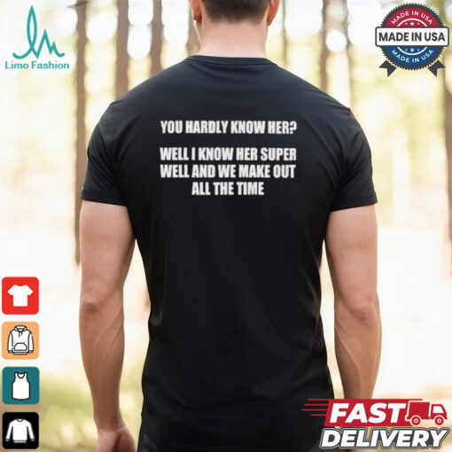 You hardly know her well I know her super well and we make out all the time shirt