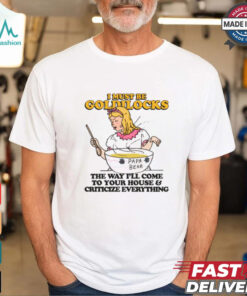 I Must Be Goldilocks The Way I'll Come To Your House And Criticize Everything Shirt