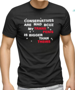 Conservatives are mad bcuz my trans penis is bigger than theirs shirt