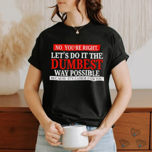 No you’re right let’s do it the dumbest way possible because it’s easier for you shirt