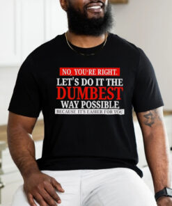 No you’re right let’s do it the dumbest way possible because it’s easier for you shirt