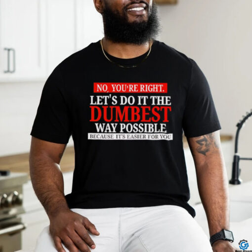 No you’re right let’s do it the dumbest way possible because it’s easier for you shirt