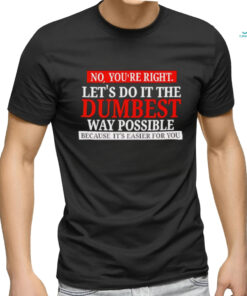 No you’re right let’s do it the dumbest way possible because it’s easier for you shirt