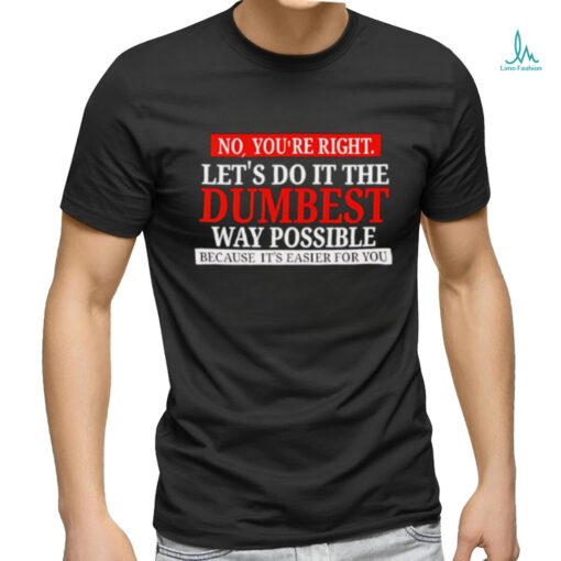 No you’re right let’s do it the dumbest way possible because it’s easier for you shirt